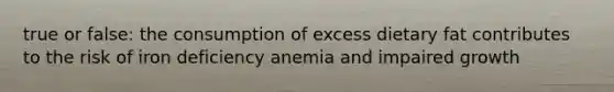 true or false: the consumption of excess dietary fat contributes to the risk of iron deficiency anemia and impaired growth