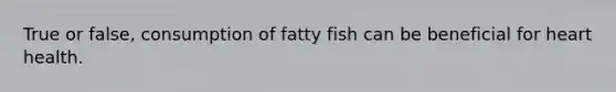 True or false, consumption of fatty fish can be beneficial for heart health.