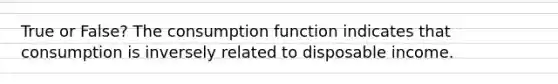 True or False? The consumption function indicates that consumption is inversely related to disposable income.