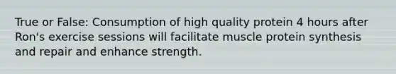 True or False: Consumption of high quality protein 4 hours after Ron's exercise sessions will facilitate muscle protein synthesis and repair and enhance strength.