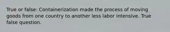 True or false: Containerization made the process of moving goods from one country to another less labor intensive. True false question.