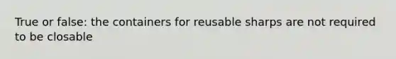 True or false: the containers for reusable sharps are not required to be closable