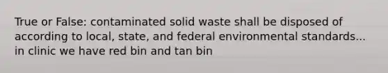 True or False: contaminated solid waste shall be disposed of according to local, state, and federal environmental standards... in clinic we have red bin and tan bin