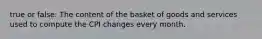 true or false: The content of the basket of goods and services used to compute the CPI changes every month.