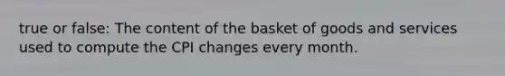 true or false: The content of the basket of goods and services used to compute the CPI changes every month.