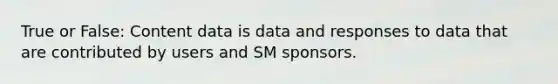 True or False: Content data is data and responses to data that are contributed by users and SM sponsors.