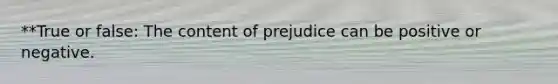 **True or false: The content of prejudice can be positive or negative.