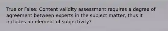 True or False: Content validity assessment requires a degree of agreement between experts in the subject matter, thus it includes an element of subjectivity?