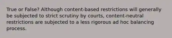 True or False? Although content-based restrictions will generally be subjected to strict scrutiny by courts, content-neutral restrictions are subjected to a less rigorous ad hoc balancing process.