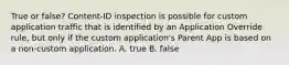 True or false? Content-ID inspection is possible for custom application traffic that is identified by an Application Override rule, but only if the custom application's Parent App is based on a non-custom application. A. true B. false