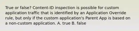 True or false? Content-ID inspection is possible for custom application traffic that is identified by an Application Override rule, but only if the custom application's Parent App is based on a non-custom application. A. true B. false