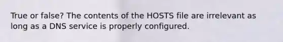 True or false? The contents of the HOSTS file are irrelevant as long as a DNS service is properly configured.