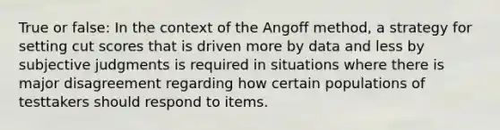 True or false: In the context of the Angoff method, a strategy for setting cut scores that is driven more by data and less by subjective judgments is required in situations where there is major disagreement regarding how certain populations of testtakers should respond to items.