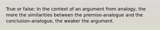 True or false: In the context of an argument from analogy, the more the similarities between the premise-analogue and the conclusion-analogue, the weaker the argument.