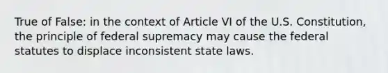 True of False: in the context of Article VI of the U.S. Constitution, the principle of federal supremacy may cause the federal statutes to displace inconsistent state laws.