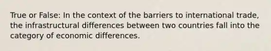 True or False: In the context of the barriers to international trade, the infrastructural differences between two countries fall into the category of economic differences.