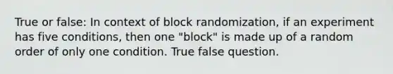 True or false: In context of block randomization, if an experiment has five conditions, then one "block" is made up of a random order of only one condition. True false question.