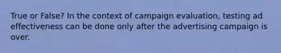 True or False? In the context of campaign evaluation, testing ad effectiveness can be done only after the advertising campaign is over.