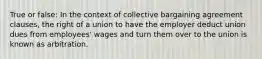 True or false: In the context of collective bargaining agreement clauses, the right of a union to have the employer deduct union dues from employees' wages and turn them over to the union is known as arbitration.