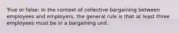 True or false: In the context of collective bargaining between employees and employers, the general rule is that at least three employees must be in a bargaining unit.