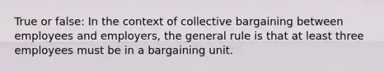 True or false: In the context of collective bargaining between employees and employers, the general rule is that at least three employees must be in a bargaining unit.