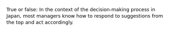 True or false: In the context of the decision-making process in Japan, most managers know how to respond to suggestions from the top and act accordingly.