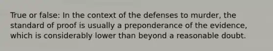 True or false: In the context of the defenses to murder, the standard of proof is usually a preponderance of the evidence, which is considerably lower than beyond a reasonable doubt.