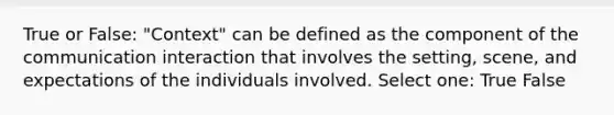 True or False: "Context" can be defined as the component of the communication interaction that involves the setting, scene, and expectations of the individuals involved. Select one: True False