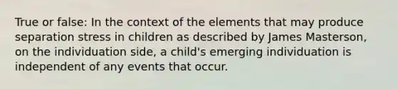 True or false: In the context of the elements that may produce separation stress in children as described by James Masterson, on the individuation side, a child's emerging individuation is independent of any events that occur.