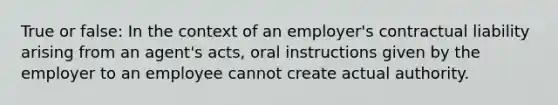 True or false: In the context of an employer's contractual liability arising from an agent's acts, oral instructions given by the employer to an employee cannot create actual authority.