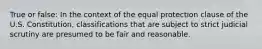 True or false: In the context of the equal protection clause of the U.S. Constitution, classifications that are subject to strict judicial scrutiny are presumed to be fair and reasonable.