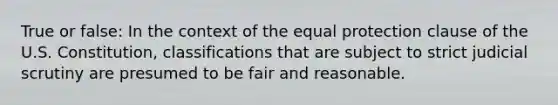 True or false: In the context of the equal protection clause of the U.S. Constitution, classifications that are subject to strict judicial scrutiny are presumed to be fair and reasonable.