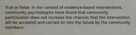 True or False: In the context of evidence-based interventions, community psychologists have found that community participation does not increase the chances that the intervention will be accepted and carried on into the future by the community members.