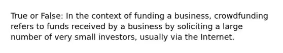 True or False: In the context of funding a business, crowdfunding refers to funds received by a business by soliciting a large number of very small investors, usually via the Internet.