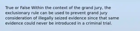 True or False Within the context of the grand jury, the exclusionary rule can be used to prevent grand jury consideration of illegally seized evidence since that same evidence could never be introduced in a criminal trial.