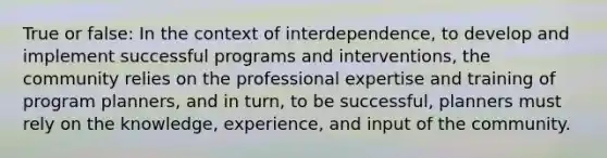 True or false: In the context of interdependence, to develop and implement successful programs and interventions, the community relies on the professional expertise and training of program planners, and in turn, to be successful, planners must rely on the knowledge, experience, and input of the community.