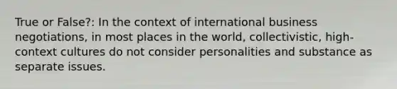 True or False?: In the context of international business negotiations, in most places in the world, collectivistic, high-context cultures do not consider personalities and substance as separate issues.