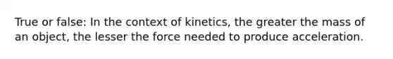 True or false: In the context of kinetics, the greater the mass of an object, the lesser the force needed to produce acceleration.