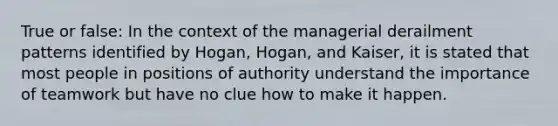 True or false: In the context of the managerial derailment patterns identified by Hogan, Hogan, and Kaiser, it is stated that most people in positions of authority understand the importance of teamwork but have no clue how to make it happen.