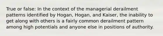 True or false: In the context of the managerial derailment patterns identified by Hogan, Hogan, and Kaiser, the inability to get along with others is a fairly common derailment pattern among high potentials and anyone else in positions of authority.