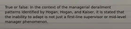 True or false: In the context of the managerial derailment patterns identified by Hogan, Hogan, and Kaiser, it is stated that the inability to adapt is not just a first-line supervisor or mid-level manager phenomenon.