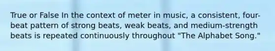 True or False In the context of meter in music, a consistent, four-beat pattern of strong beats, weak beats, and medium-strength beats is repeated continuously throughout "The Alphabet Song."