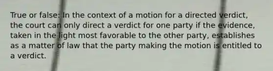 True or false: In the context of a motion for a directed verdict, the court can only direct a verdict for one party if the evidence, taken in the light most favorable to the other party, establishes as a matter of law that the party making the motion is entitled to a verdict.