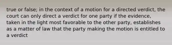 true or false; in the context of a motion for a directed verdict, the court can only direct a verdict for one party if the evidence, taken in the light most favorable to the other party, establishes as a matter of law that the party making the motion is entitled to a verdict