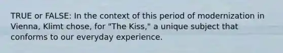 TRUE or FALSE: In the context of this period of modernization in Vienna, Klimt chose, for "The Kiss," a unique subject that conforms to our everyday experience.