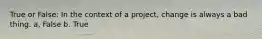 True or False: In the context of a project, change is always a bad thing. a, False b. True