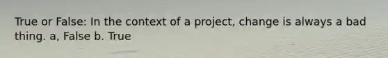 True or False: In the context of a project, change is always a bad thing. a, False b. True