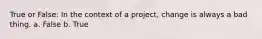 True or False: In the context of a project, change is always a bad thing. a. False b. True