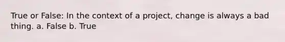 True or False: In the context of a project, change is always a bad thing. a. False b. True