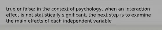 true or false: in the context of psychology, when an interaction effect is not statistically significant, the next step is to examine the main effects of each independent variable